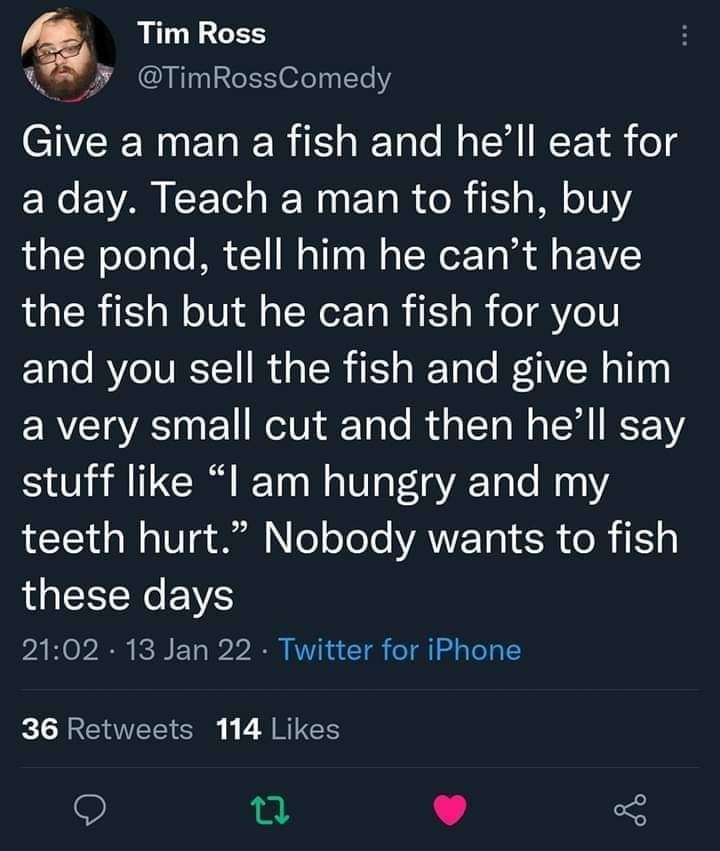 The meme is a humorous take on the classic "Give a man a fish" proverb. The text reads: "Give a man a fish and he'll eat for a day. Teach a man to fish, buy the pond, tell him he can't have the fish, but he can fish for you, and you sell the fish, give him a small cut, and tell him he'll say 'I'm hungry and my teeth hurt.' Nobody wants to fish these days." The meme is a satirical commentary on the modern world, where people are often taught to rely on others rather than learning to do things for themselves. It pokes fun at the idea that people are too lazy to take care of themselves and instead expect others to do it for them. The use of the "fish" metaphor is clever, as it represents both food and the idea of being dependent on others. The meme is likely to be popular among people who feel like they're being taken advantage of or who are fed up with others' lack of self-reliance. Overall, the meme is a lighthearted way to comment on the state of society and the importance of self-sufficiency.
